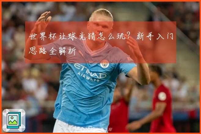 世界杯让球竞猜怎么玩？新手入门思路全解析