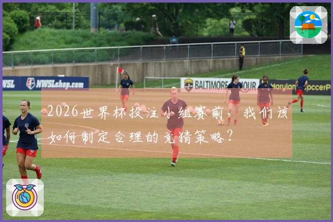 2026世界杯投注小组赛前，我们该如何制定合理的竞猜策略？
