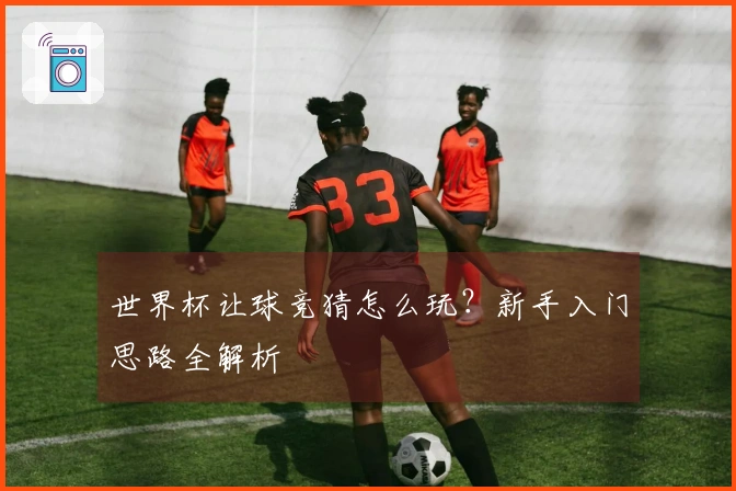 世界杯让球竞猜怎么玩？新手入门思路全解析