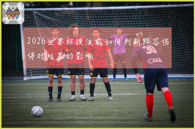 2026世界杯投注前如何判断阵容伤停对结果的影响